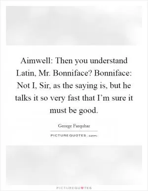 Aimwell: Then you understand Latin, Mr. Bonniface? Bonniface: Not I, Sir, as the saying is, but he talks it so very fast that I’m sure it must be good Picture Quote #1