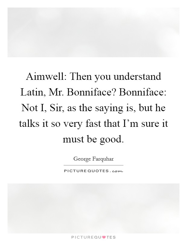 Aimwell: Then you understand Latin, Mr. Bonniface? Bonniface: Not I, Sir, as the saying is, but he talks it so very fast that I'm sure it must be good Picture Quote #1