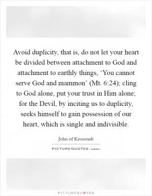 Avoid duplicity, that is, do not let your heart be divided between attachment to God and attachment to earthly things, ‘You cannot serve God and mammon’ (Mt. 6:24); cling to God alone, put your trust in Him alone; for the Devil, by inciting us to duplicity, seeks himself to gain possession of our heart, which is single and indivisible Picture Quote #1