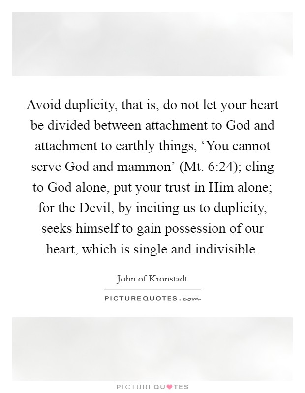 Avoid duplicity, that is, do not let your heart be divided between attachment to God and attachment to earthly things, ‘You cannot serve God and mammon' (Mt. 6:24); cling to God alone, put your trust in Him alone; for the Devil, by inciting us to duplicity, seeks himself to gain possession of our heart, which is single and indivisible Picture Quote #1