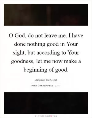 O God, do not leave me. I have done nothing good in Your sight, but according to Your goodness, let me now make a beginning of good Picture Quote #1