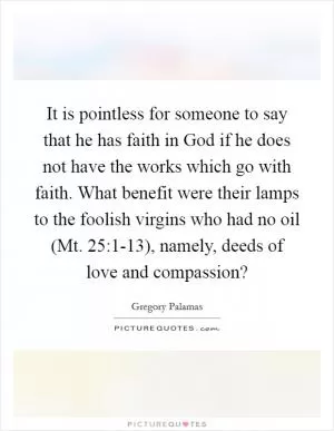 It is pointless for someone to say that he has faith in God if he does not have the works which go with faith. What benefit were their lamps to the foolish virgins who had no oil (Mt. 25:1-13), namely, deeds of love and compassion? Picture Quote #1