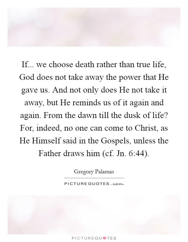 If... we choose death rather than true life, God does not take away the power that He gave us. And not only does He not take it away, but He reminds us of it again and again. From the dawn till the dusk of life? For, indeed, no one can come to Christ, as He Himself said in the Gospels, unless the Father draws him (cf. Jn. 6:44) Picture Quote #1
