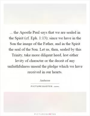 ... the Apostle Paul says that we are sealed in the Spirit (cf. Eph. 1:13); since we have in the Son the image of the Father, and in the Spirit the seal of the Son. Let us, then, sealed by this Trinity, take more diligent heed, lest either levity of character or the deceit of any unfaithfulness unseal the pledge which we have received in our hearts Picture Quote #1