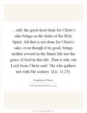 ... only the good deed done for Christ’s sake brings us the fruits of the Holy Spirit. All that is not done for Christ’s sake, even though it be good, brings neither reward in the future life nor the grace of God in this life. That is why our Lord Jesus Christ said: ‘He who gathers not with Me scatters’ (Lk. 11:23) Picture Quote #1