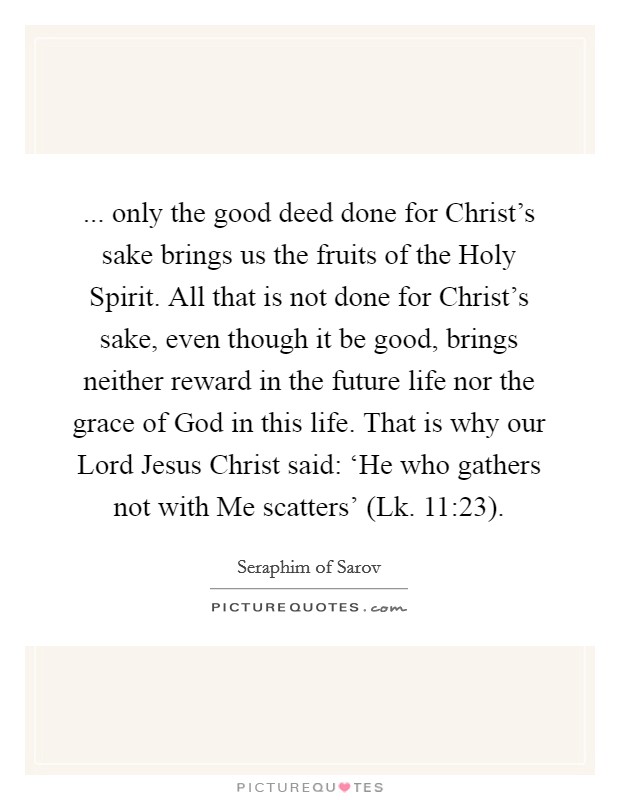 ... only the good deed done for Christ's sake brings us the fruits of the Holy Spirit. All that is not done for Christ's sake, even though it be good, brings neither reward in the future life nor the grace of God in this life. That is why our Lord Jesus Christ said: ‘He who gathers not with Me scatters' (Lk. 11:23) Picture Quote #1