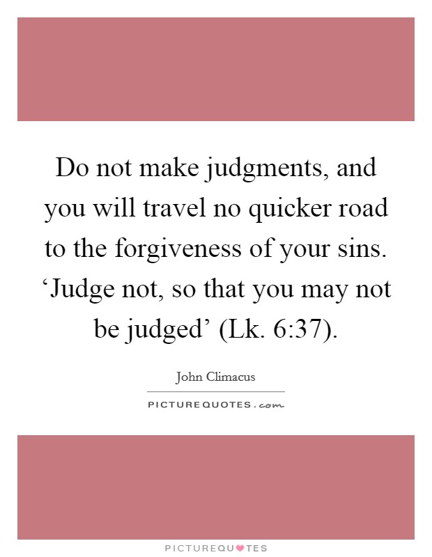 Do not make judgments, and you will travel no quicker road to the forgiveness of your sins. ‘Judge not, so that you may not be judged' (Lk. 6:37) Picture Quote #1