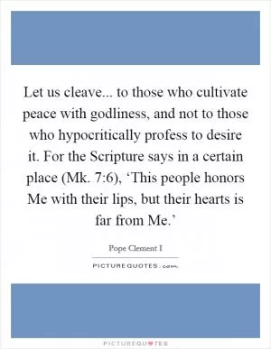 Let us cleave... to those who cultivate peace with godliness, and not to those who hypocritically profess to desire it. For the Scripture says in a certain place (Mk. 7:6), ‘This people honors Me with their lips, but their hearts is far from Me.’ Picture Quote #1
