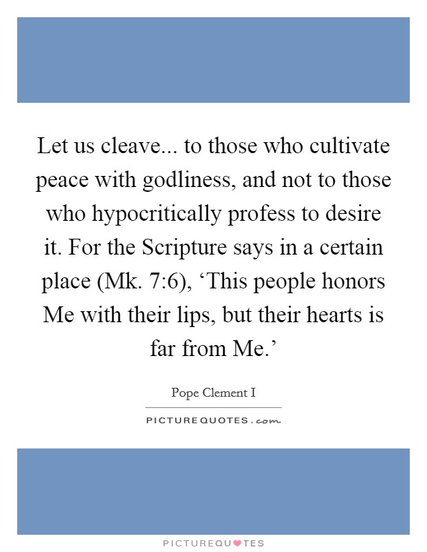 Let us cleave... to those who cultivate peace with godliness, and not to those who hypocritically profess to desire it. For the Scripture says in a certain place (Mk. 7:6), ‘This people honors Me with their lips, but their hearts is far from Me.' Picture Quote #1