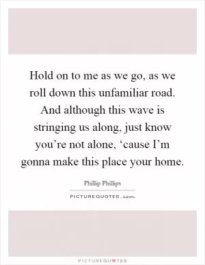 Hold on to me as we go, as we roll down this unfamiliar road. And although this wave is stringing us along, just know you’re not alone, ‘cause I’m gonna make this place your home Picture Quote #1