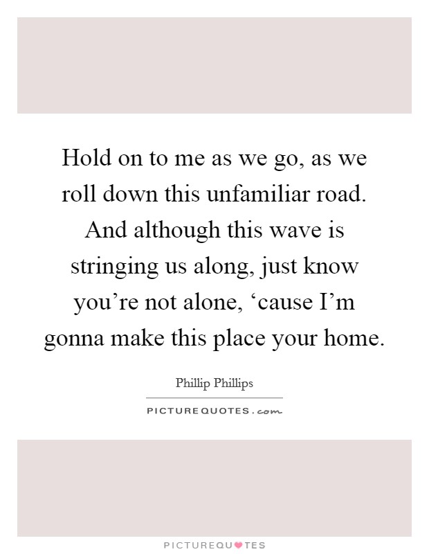 Hold on to me as we go, as we roll down this unfamiliar road. And although this wave is stringing us along, just know you're not alone, ‘cause I'm gonna make this place your home Picture Quote #1