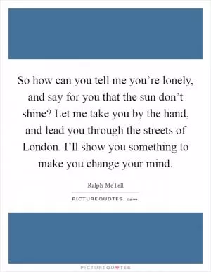 So how can you tell me you’re lonely, and say for you that the sun don’t shine? Let me take you by the hand, and lead you through the streets of London. I’ll show you something to make you change your mind Picture Quote #1