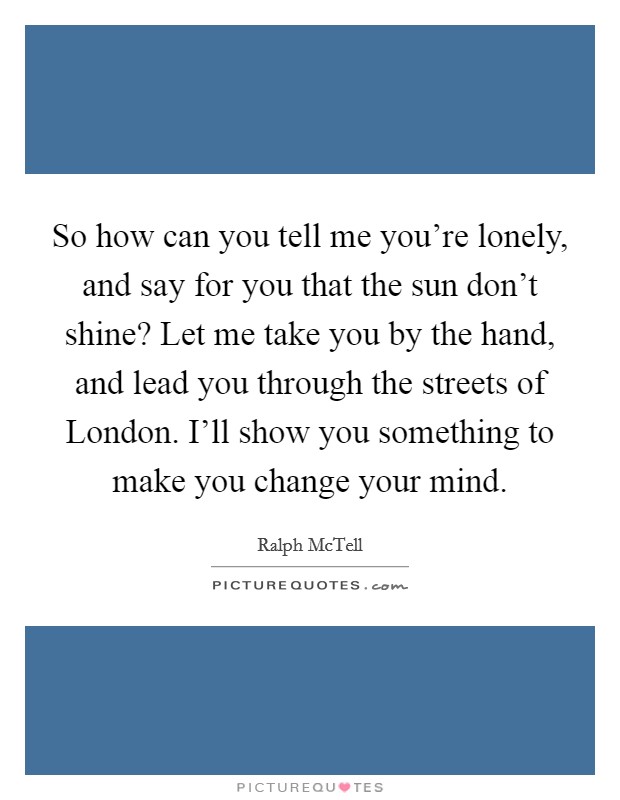 So how can you tell me you're lonely, and say for you that the sun don't shine? Let me take you by the hand, and lead you through the streets of London. I'll show you something to make you change your mind Picture Quote #1