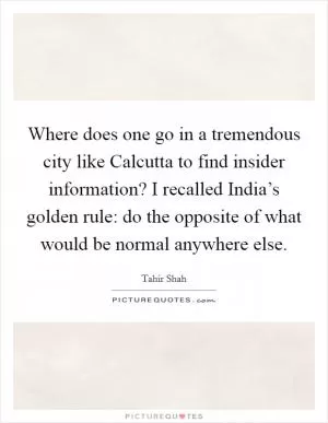 Where does one go in a tremendous city like Calcutta to find insider information? I recalled India’s golden rule: do the opposite of what would be normal anywhere else Picture Quote #1
