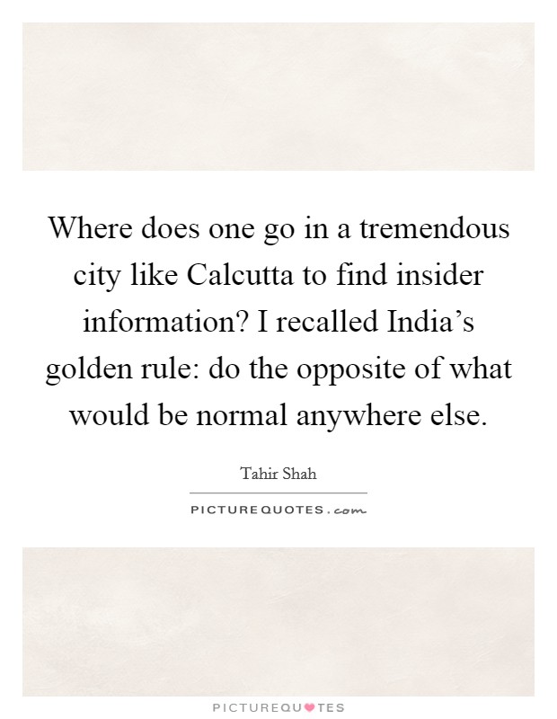 Where does one go in a tremendous city like Calcutta to find insider information? I recalled India's golden rule: do the opposite of what would be normal anywhere else Picture Quote #1