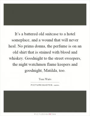 It’s a battered old suitcase to a hotel someplace, and a wound that will never heal. No prima donna, the perfume is on an old shirt that is stained with blood and whiskey. Goodnight to the street sweepers, the night watchmen flame keepers and goodnight, Matilda, too Picture Quote #1