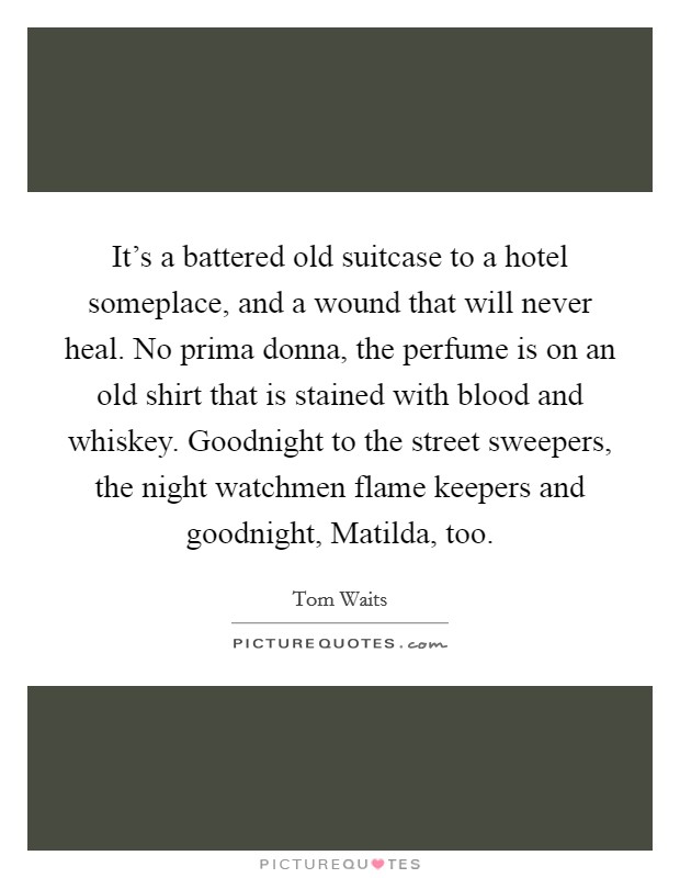 It's a battered old suitcase to a hotel someplace, and a wound that will never heal. No prima donna, the perfume is on an old shirt that is stained with blood and whiskey. Goodnight to the street sweepers, the night watchmen flame keepers and goodnight, Matilda, too Picture Quote #1