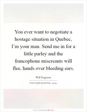 You ever want to negotiate a hostage situation in Quebec, I’m your man. Send me in for a little parley and the francophone miscreants will flee, hands over bleeding ears Picture Quote #1
