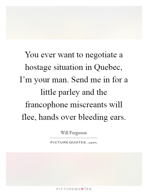 You ever want to negotiate a hostage situation in Quebec, I'm your man. Send me in for a little parley and the francophone miscreants will flee, hands over bleeding ears Picture Quote #1