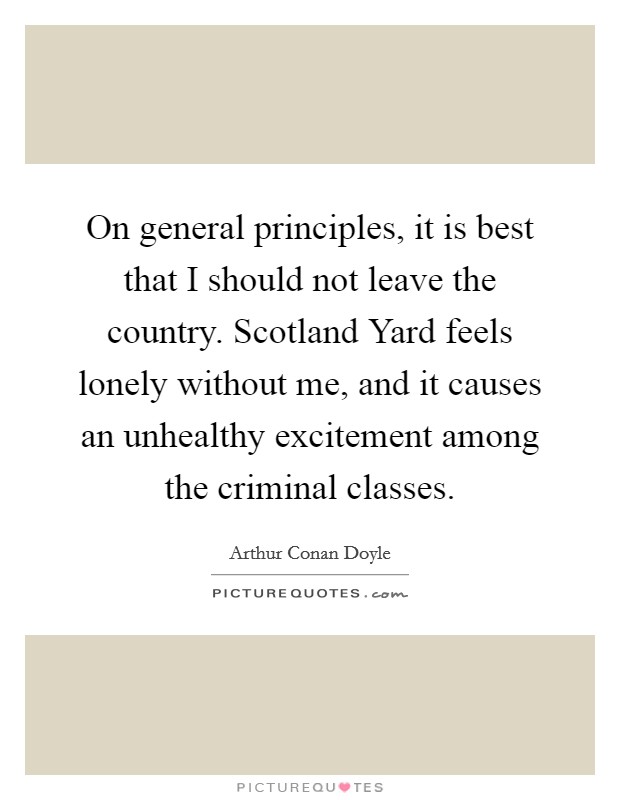 On general principles, it is best that I should not leave the country. Scotland Yard feels lonely without me, and it causes an unhealthy excitement among the criminal classes Picture Quote #1
