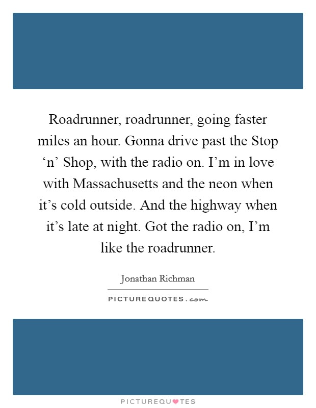 Roadrunner, roadrunner, going faster miles an hour. Gonna drive past the Stop ‘n' Shop, with the radio on. I'm in love with Massachusetts and the neon when it's cold outside. And the highway when it's late at night. Got the radio on, I'm like the roadrunner Picture Quote #1