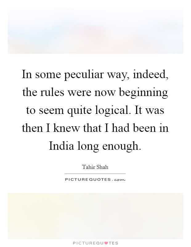 In some peculiar way, indeed, the rules were now beginning to seem quite logical. It was then I knew that I had been in India long enough Picture Quote #1