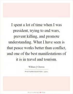 I spent a lot of time when I was president, trying to end wars, prevent killing, and promote understanding. What I have seen is that peace works better than conflict, and one of the best manifestations of it is in travel and tourism Picture Quote #1
