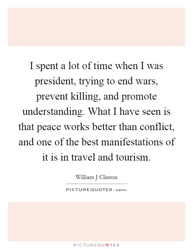 I spent a lot of time when I was president, trying to end wars, prevent killing, and promote understanding. What I have seen is that peace works better than conflict, and one of the best manifestations of it is in travel and tourism Picture Quote #1