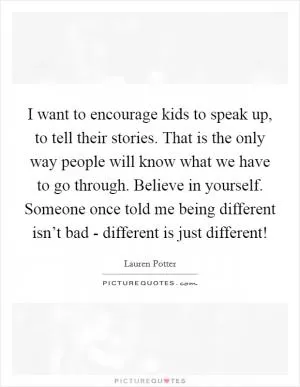 I want to encourage kids to speak up, to tell their stories. That is the only way people will know what we have to go through. Believe in yourself. Someone once told me being different isn’t bad - different is just different! Picture Quote #1