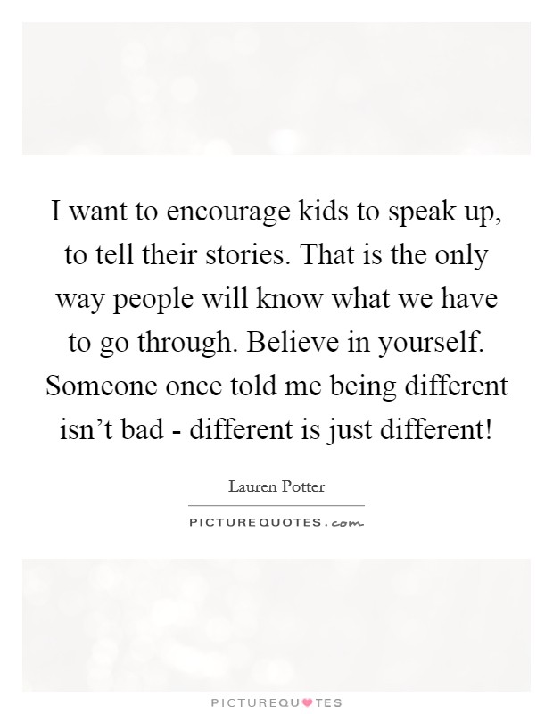 I want to encourage kids to speak up, to tell their stories. That is the only way people will know what we have to go through. Believe in yourself. Someone once told me being different isn't bad - different is just different! Picture Quote #1