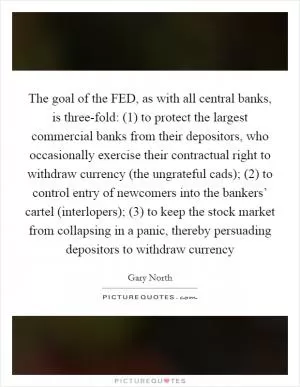 The goal of the FED, as with all central banks, is three-fold: (1) to protect the largest commercial banks from their depositors, who occasionally exercise their contractual right to withdraw currency (the ungrateful cads); (2) to control entry of newcomers into the bankers’ cartel (interlopers); (3) to keep the stock market from collapsing in a panic, thereby persuading depositors to withdraw currency Picture Quote #1