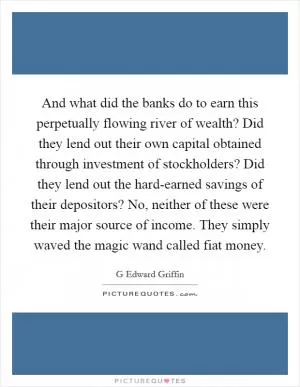 And what did the banks do to earn this perpetually flowing river of wealth? Did they lend out their own capital obtained through investment of stockholders? Did they lend out the hard-earned savings of their depositors? No, neither of these were their major source of income. They simply waved the magic wand called fiat money Picture Quote #1