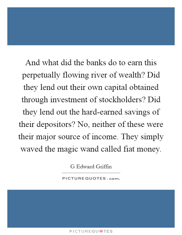 And what did the banks do to earn this perpetually flowing river of wealth? Did they lend out their own capital obtained through investment of stockholders? Did they lend out the hard-earned savings of their depositors? No, neither of these were their major source of income. They simply waved the magic wand called fiat money Picture Quote #1