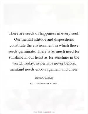 There are seeds of happiness in every soul. Our mental attitude and dispositions constitute the environment in which these seeds germinate. There is as much need for sunshine in our heart as for sunshine in the world. Today, as perhaps never before, mankind needs encouragement and cheer Picture Quote #1