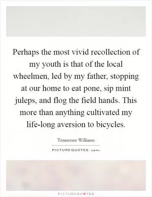 Perhaps the most vivid recollection of my youth is that of the local wheelmen, led by my father, stopping at our home to eat pone, sip mint juleps, and flog the field hands. This more than anything cultivated my life-long aversion to bicycles Picture Quote #1