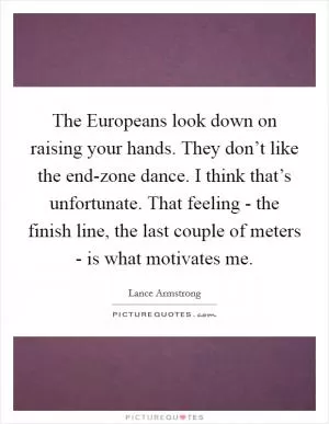 The Europeans look down on raising your hands. They don’t like the end-zone dance. I think that’s unfortunate. That feeling - the finish line, the last couple of meters - is what motivates me Picture Quote #1