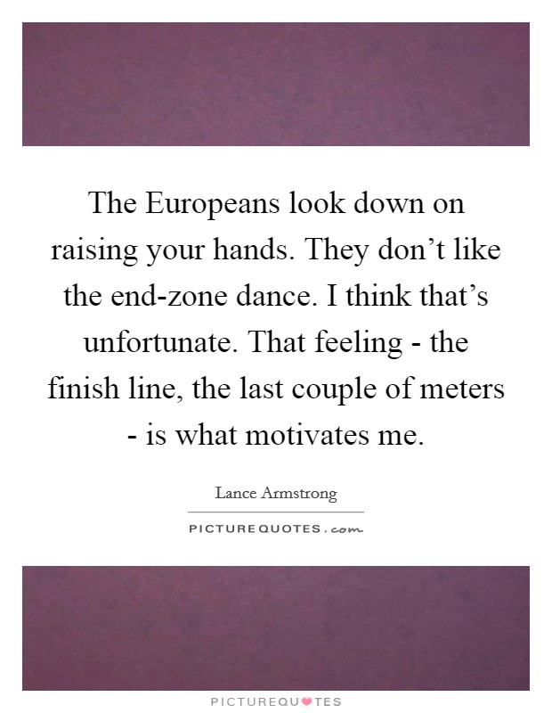 The Europeans look down on raising your hands. They don't like the end-zone dance. I think that's unfortunate. That feeling - the finish line, the last couple of meters - is what motivates me Picture Quote #1