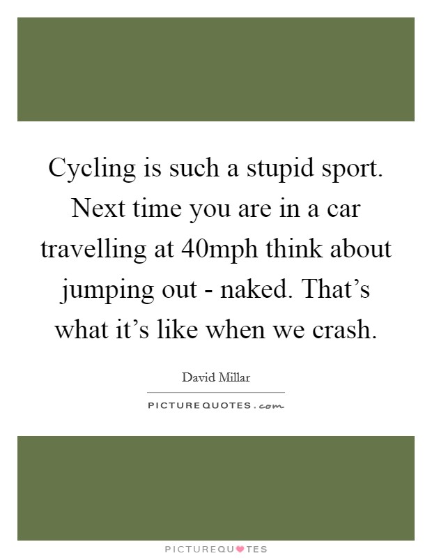 Cycling is such a stupid sport. Next time you are in a car travelling at 40mph think about jumping out - naked. That's what it's like when we crash Picture Quote #1