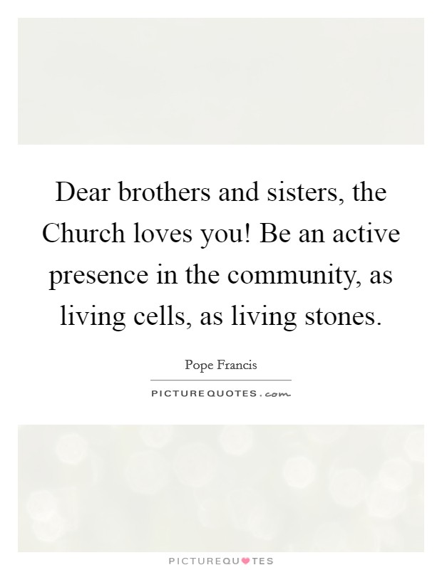 Dear brothers and sisters, the Church loves you! Be an active presence in the community, as living cells, as living stones Picture Quote #1
