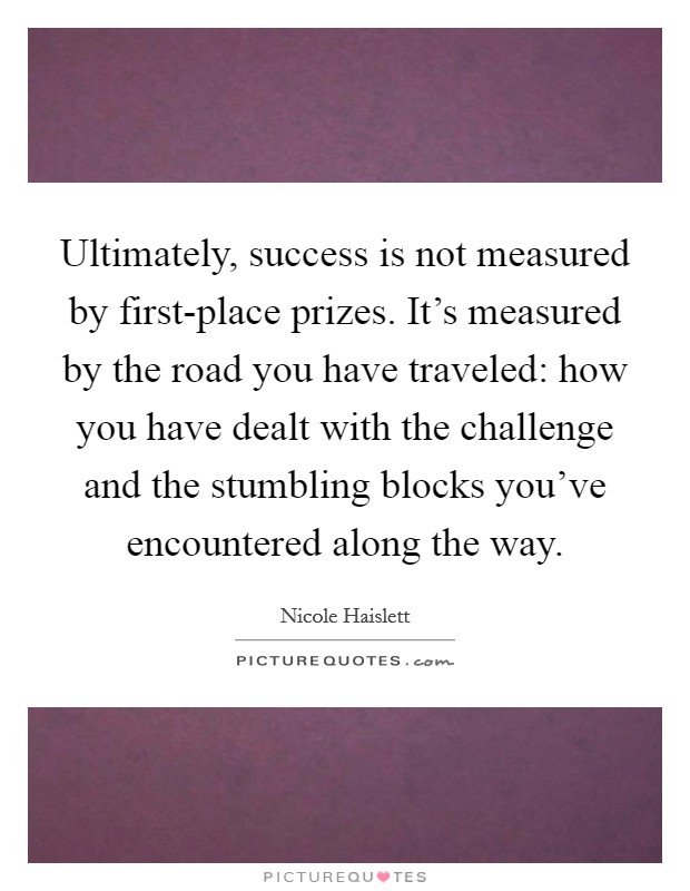 Ultimately, success is not measured by first-place prizes. It's measured by the road you have traveled: how you have dealt with the challenge and the stumbling blocks you've encountered along the way Picture Quote #1