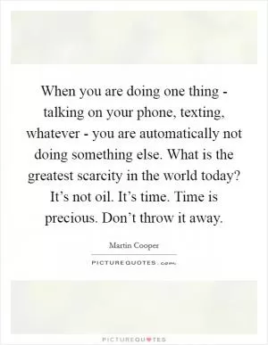 When you are doing one thing - talking on your phone, texting, whatever - you are automatically not doing something else. What is the greatest scarcity in the world today? It’s not oil. It’s time. Time is precious. Don’t throw it away Picture Quote #1