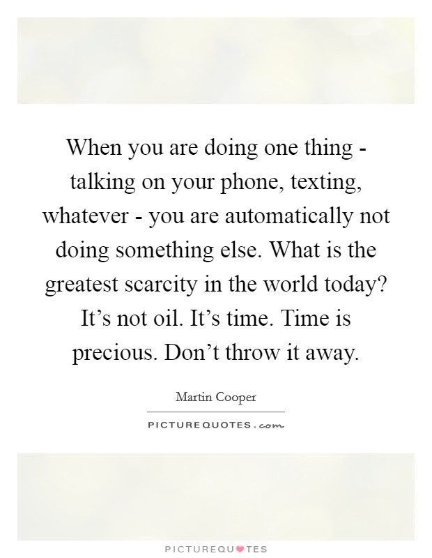 When you are doing one thing - talking on your phone, texting, whatever - you are automatically not doing something else. What is the greatest scarcity in the world today? It's not oil. It's time. Time is precious. Don't throw it away Picture Quote #1