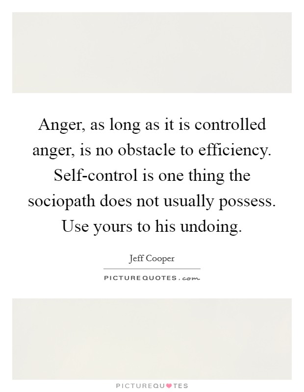 Anger, as long as it is controlled anger, is no obstacle to efficiency. Self-control is one thing the sociopath does not usually possess. Use yours to his undoing Picture Quote #1
