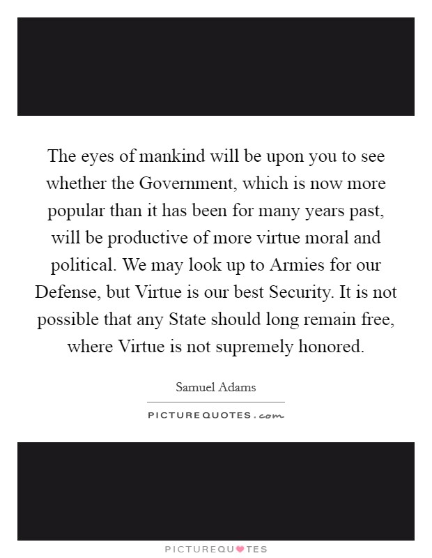 The eyes of mankind will be upon you to see whether the Government, which is now more popular than it has been for many years past, will be productive of more virtue moral and political. We may look up to Armies for our Defense, but Virtue is our best Security. It is not possible that any State should long remain free, where Virtue is not supremely honored Picture Quote #1