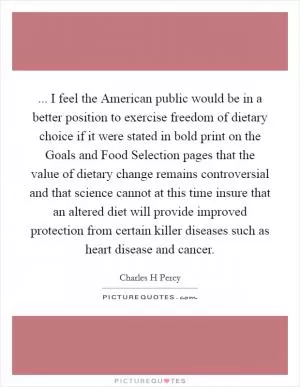 ... I feel the American public would be in a better position to exercise freedom of dietary choice if it were stated in bold print on the Goals and Food Selection pages that the value of dietary change remains controversial and that science cannot at this time insure that an altered diet will provide improved protection from certain killer diseases such as heart disease and cancer Picture Quote #1