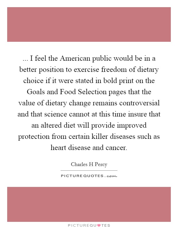 ... I feel the American public would be in a better position to exercise freedom of dietary choice if it were stated in bold print on the Goals and Food Selection pages that the value of dietary change remains controversial and that science cannot at this time insure that an altered diet will provide improved protection from certain killer diseases such as heart disease and cancer Picture Quote #1