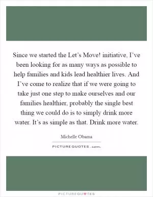 Since we started the Let’s Move! initiative, I’ve been looking for as many ways as possible to help families and kids lead healthier lives. And I’ve come to realize that if we were going to take just one step to make ourselves and our families healthier, probably the single best thing we could do is to simply drink more water. It’s as simple as that. Drink more water Picture Quote #1