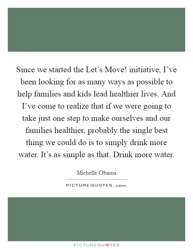Since we started the Let's Move! initiative, I've been looking for as many ways as possible to help families and kids lead healthier lives. And I've come to realize that if we were going to take just one step to make ourselves and our families healthier, probably the single best thing we could do is to simply drink more water. It's as simple as that. Drink more water Picture Quote #1