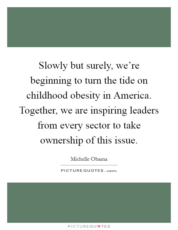 Slowly but surely, we're beginning to turn the tide on childhood obesity in America. Together, we are inspiring leaders from every sector to take ownership of this issue Picture Quote #1