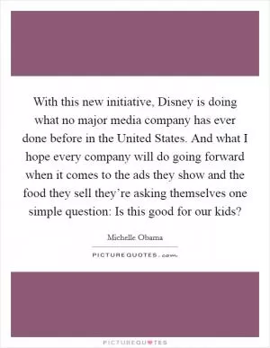 With this new initiative, Disney is doing what no major media company has ever done before in the United States. And what I hope every company will do going forward when it comes to the ads they show and the food they sell they’re asking themselves one simple question: Is this good for our kids? Picture Quote #1
